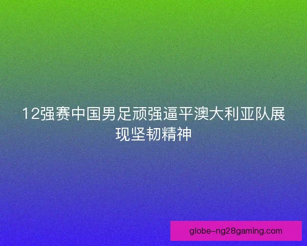 12强赛中国男足顽强逼平澳大利亚队展现坚韧精神