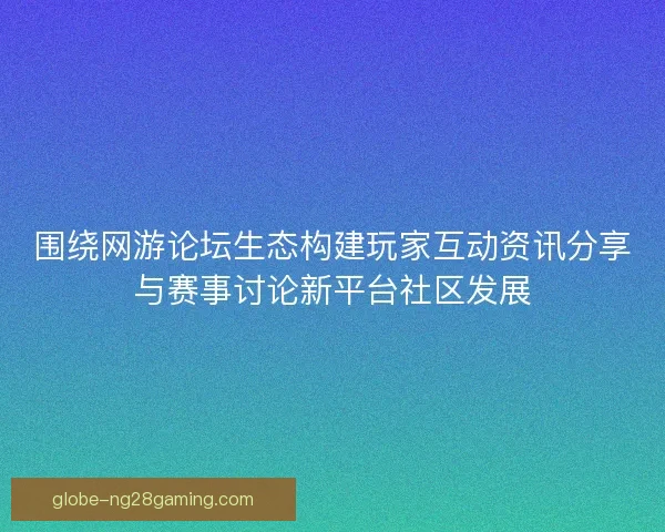 围绕网游论坛生态构建玩家互动资讯分享与赛事讨论新平台社区发展