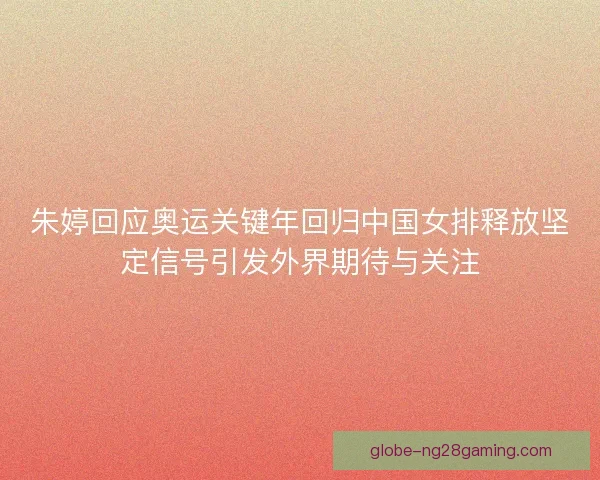 朱婷回应奥运关键年回归中国女排释放坚定信号引发外界期待与关注