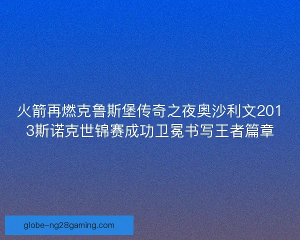 火箭再燃克鲁斯堡传奇之夜奥沙利文2013斯诺克世锦赛成功卫冕书写王者篇章
