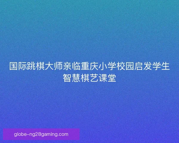 国际跳棋大师亲临重庆小学校园启发学生智慧棋艺课堂