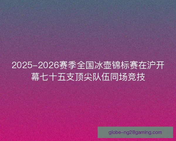 2025-2026赛季全国冰壶锦标赛在沪开幕七十五支顶尖队伍同场竞技